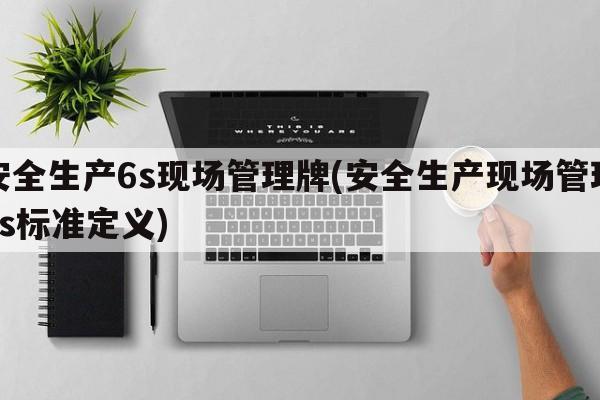 安全生产6s现场管理牌(安全生产现场管理6s标准定义)